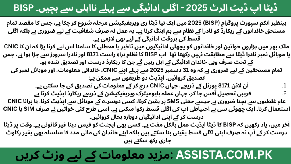 ### 🇵🇰 **اردو خلاصہ (300 الفاظ):**بینظیر انکم سپورٹ پروگرام (BISP) 2025 میں ایک نیا **ڈیٹا ری ویریفیکیشن مرحلہ** شروع کر چکا ہے، جس کا مقصد تمام مستحق خاندانوں کے ریکارڈ کو نادرا کے نظام سے ہم آہنگ کرنا ہے۔ یہ عمل نہ صرف شفافیت کے لیے ضروری ہے بلکہ اگلی قسط کی بروقت ادائیگی کے لیے بھی لازمی ہے۔ملک بھر میں ہزاروں خواتین اور خاندانوں کو پچھلی ادائیگیوں میں تاخیر یا معطلی کا سامنا اس لیے کرنا پڑا کہ ان کا CNIC یا موبائل نمبر نادرا ڈیٹا سے مطابقت نہیں رکھتا تھا۔ اب BISP کا نظام براہِ راست 8171 اور نادرا سرورز سے جڑا ہوا ہے، جس کے تحت صرف وہی خاندان ادائیگی کے اہل رہیں گے جن کا ریکارڈ درست اور تصدیق شدہ ہو۔تمام مستحقین کے لیے ضروری ہے کہ وہ **31 دسمبر 2025** سے پہلے اپنے CNIC، خاندانی معلومات، اور موبائل نمبر کی تصدیق کروائیں۔ اپڈیٹ دو طریقوں سے ممکن ہے:1. **آن لائن 8171 پورٹل** کے ذریعے، جہاں CNIC درج کر کے معلومات کی تصدیق کی جا سکتی ہے۔
2. **قریبی تحصیل آفس** جا کر، جہاں عملہ بایومیٹرک ویریفیکیشن کے ذریعے ریکارڈ اپڈیٹ کرتا ہے۔عام غلطیوں سے بچنا ضروری ہے جیسے جعلی SMS پر یقین کرنا، کسی دوسرے کے موبائل سے اپڈیٹ کرنا، یا پرانا CNIC استعمال کرنا۔ ایک چھوٹی سی بے احتیاطی آپ کی اگلی قسط رکوا سکتی ہے۔ اسی طرح کئی خواتین نے صرف SIM یا CNIC درست کر کے اپنی ادائیگیاں دوبارہ بحال کروائیں۔آخر میں، یاد رکھیں کہ BISP کا ڈیٹا اپڈیٹ عمل بالکل **مفت** ہے۔ کسی بھی ایجنٹ کو فیس دینا غیر قانونی ہے۔ وقت پر ڈیٹا درست کر کے آپ نہ صرف اپنی اگلی قسط یقینی بنا سکتے ہیں بلکہ اپنے خاندان کی مالی مدد کا سلسلہ بھی بغیر رکاوٹ جاری رکھ سکتے ہیں۔---### 🖼️ **Alt Text (اردو):**BISP ڈیٹا اپڈیٹ 2025 کے حوالے سے آگاہی تصویر، خاتون شناختی کارڈ تھامے ہوئے، نااہلی سے بچنے اور اگلی قسط کی بروقت ادائیگی کے پیغام کے ساتھ۔
